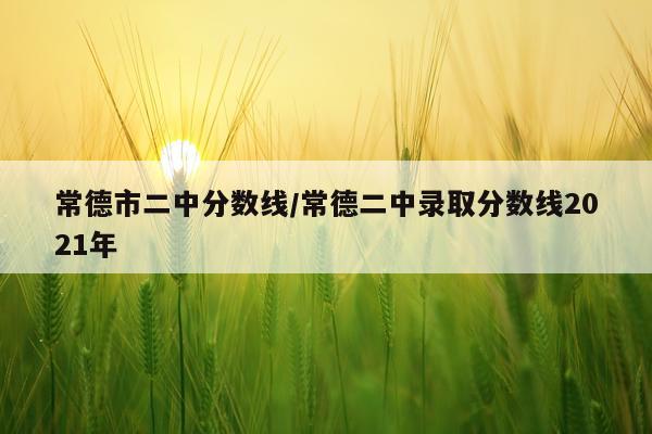 常德市二中分数线/常德二中录取分数线2021年