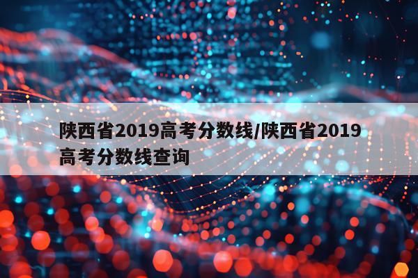 陕西省2019高考分数线/陕西省2019高考分数线查询