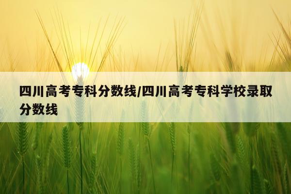 四川高考专科分数线/四川高考专科学校录取分数线