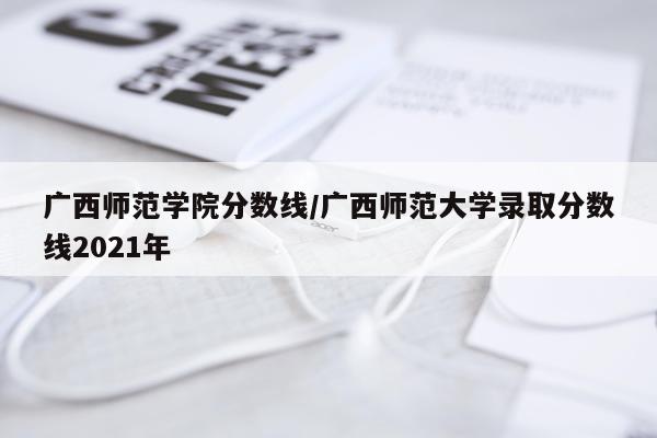 广西师范学院分数线/广西师范大学录取分数线2021年