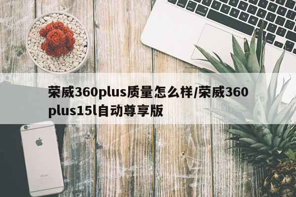 荣威360plus质量怎么样/荣威360plus15l自动尊享版