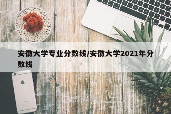 安徽大学专业分数线/安徽大学2021年分数线
