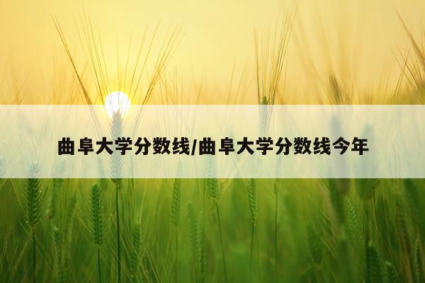 曲阜大学分数线/曲阜大学分数线今年