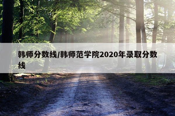 韩师分数线/韩师范学院2020年录取分数线