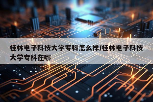 桂林电子科技大学专科怎么样/桂林电子科技大学专科在哪