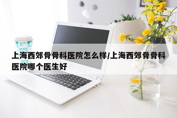 上海西郊骨骨科医院怎么样/上海西郊骨骨科医院哪个医生好