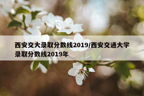 西安交大录取分数线2019/西安交通大学录取分数线2019年