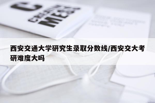 西安交通大学研究生录取分数线/西安交大考研难度大吗