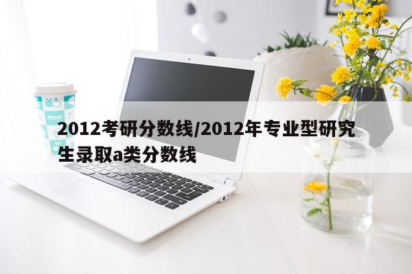 2012考研分数线/2012年专业型研究生录取a类分数线