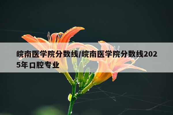 皖南医学院分数线/皖南医学院分数线2025年口腔专业