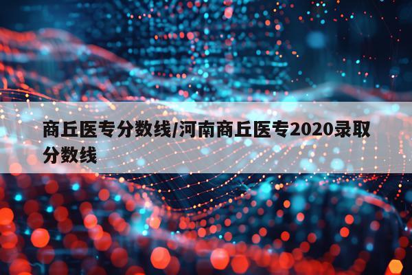 商丘医专分数线/河南商丘医专2020录取分数线
