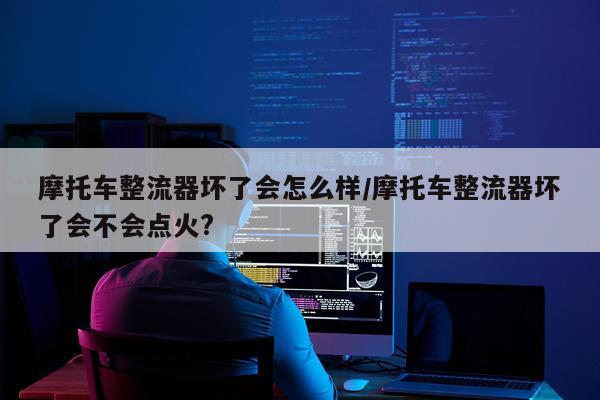 摩托车整流器坏了会怎么样/摩托车整流器坏了会不会点火?