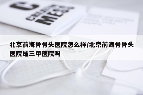 北京前海骨骨头医院怎么样/北京前海骨骨头医院是三甲医院吗