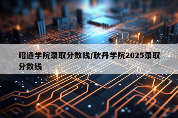 昭通学院录取分数线/耿丹学院2025录取分数线