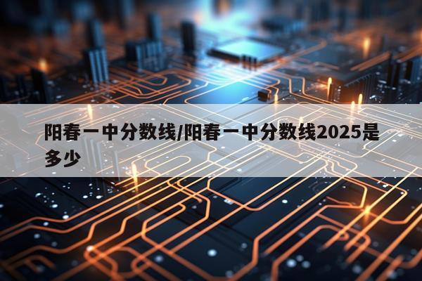 阳春一中分数线/阳春一中分数线2025是多少