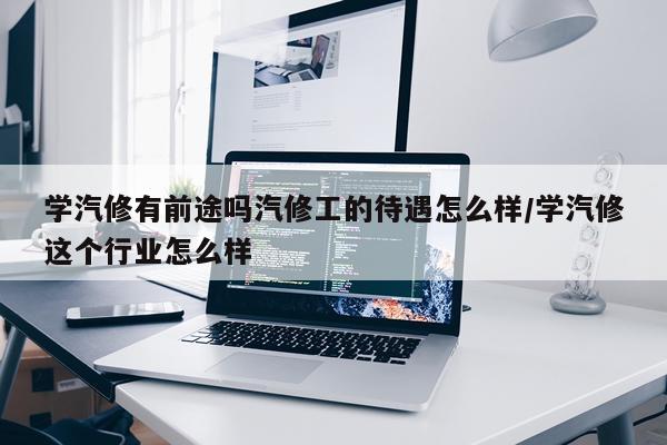 学汽修有前途吗汽修工的待遇怎么样/学汽修这个行业怎么样