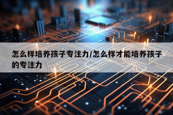 怎么样培养孩子专注力/怎么样才能培养孩子的专注力