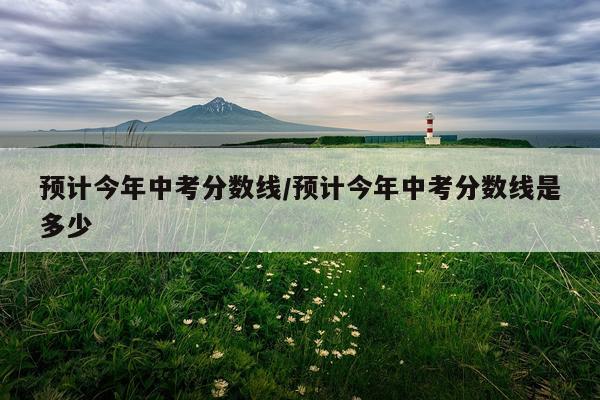 预计今年中考分数线/预计今年中考分数线是多少