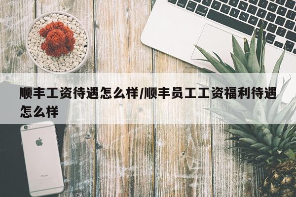 顺丰工资待遇怎么样/顺丰员工工资福利待遇怎么样