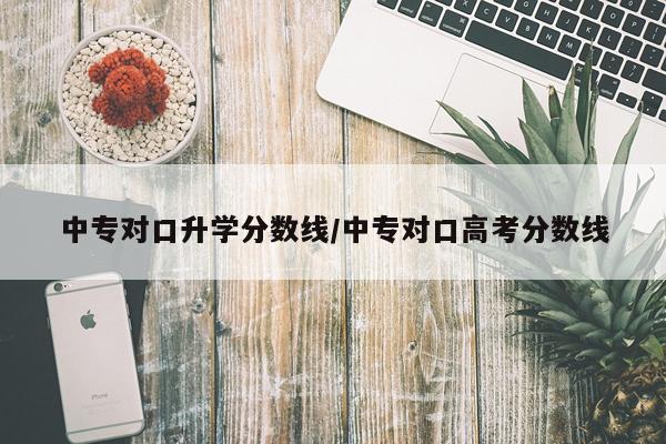 中专对口升学分数线/中专对口高考分数线