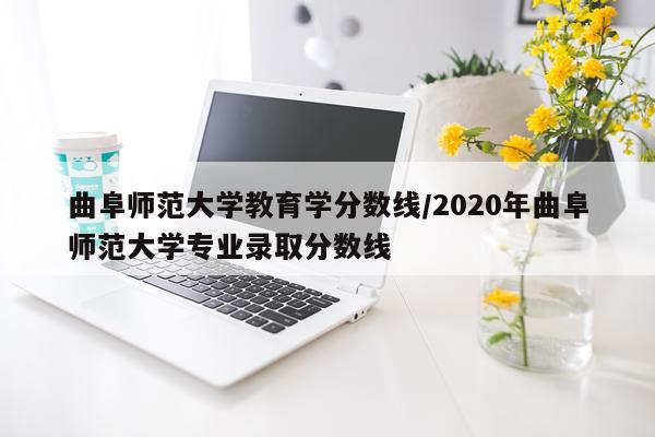 曲阜师范大学教育学分数线/2020年曲阜师范大学专业录取分数线