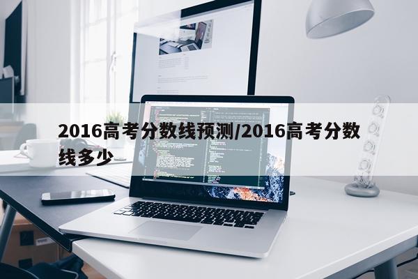 2016高考分数线预测/2016高考分数线多少