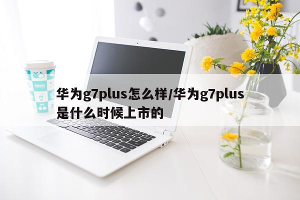 华为g7plus怎么样/华为g7plus是什么时候上市的
