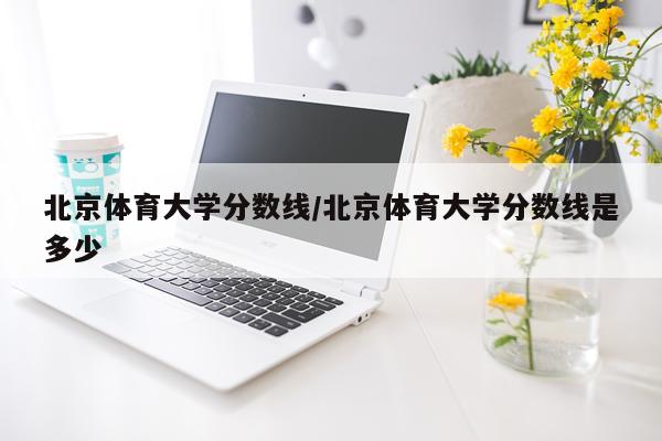 北京体育大学分数线/北京体育大学分数线是多少