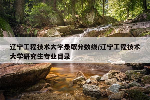 辽宁工程技术大学录取分数线/辽宁工程技术大学研究生专业目录