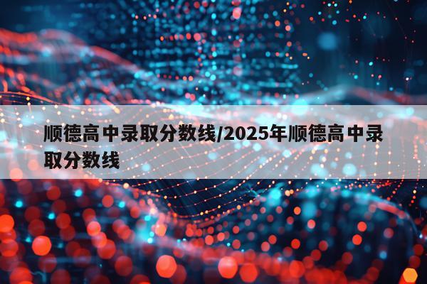 顺德高中录取分数线/2025年顺德高中录取分数线