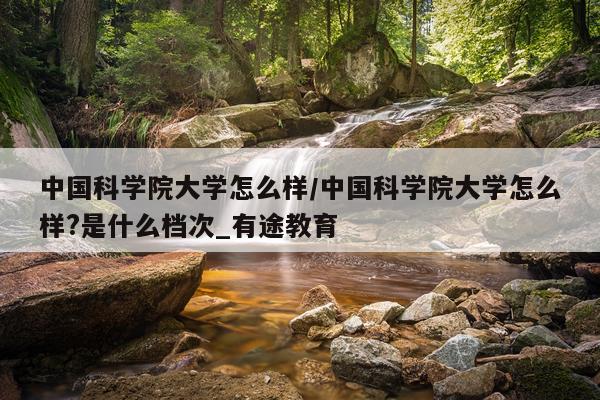 中国科学院大学怎么样/中国科学院大学怎么样?是什么档次_有途教育