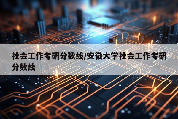 社会工作考研分数线/安徽大学社会工作考研分数线