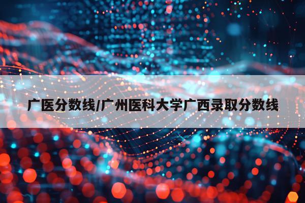 广医分数线/广州医科大学广西录取分数线