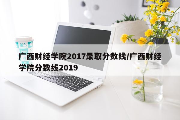 广西财经学院2017录取分数线/广西财经学院分数线2019