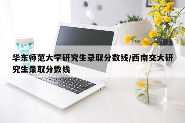 华东师范大学研究生录取分数线/西南交大研究生录取分数线