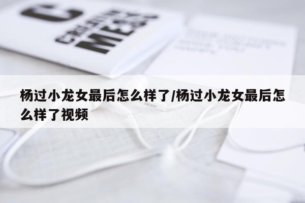 杨过小龙女最后怎么样了/杨过小龙女最后怎么样了视频
