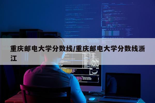 重庆邮电大学分数线/重庆邮电大学分数线浙江