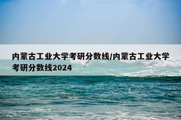 内蒙古工业大学考研分数线/内蒙古工业大学考研分数线2024
