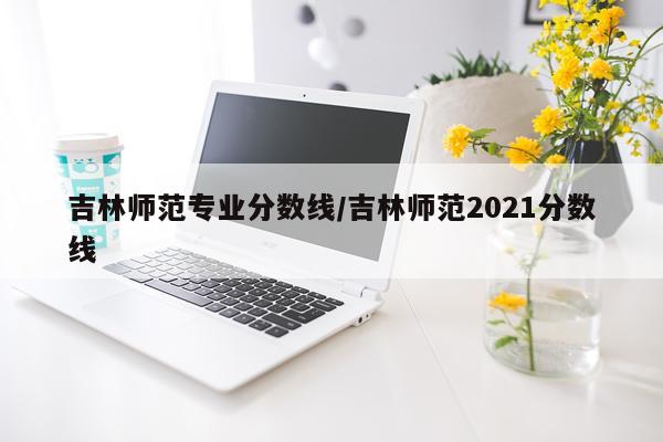 吉林师范专业分数线/吉林师范2021分数线