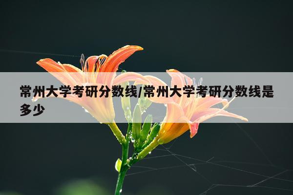 常州大学考研分数线/常州大学考研分数线是多少