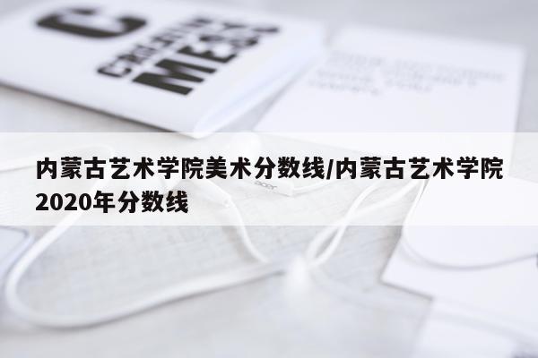 内蒙古艺术学院美术分数线/内蒙古艺术学院2020年分数线