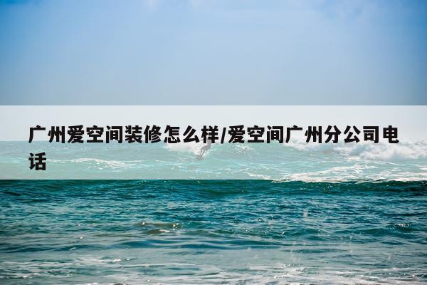 广州爱空间装修怎么样/爱空间广州分公司电话