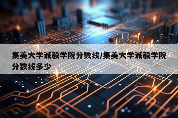 集美大学诚毅学院分数线/集美大学诚毅学院分数线多少