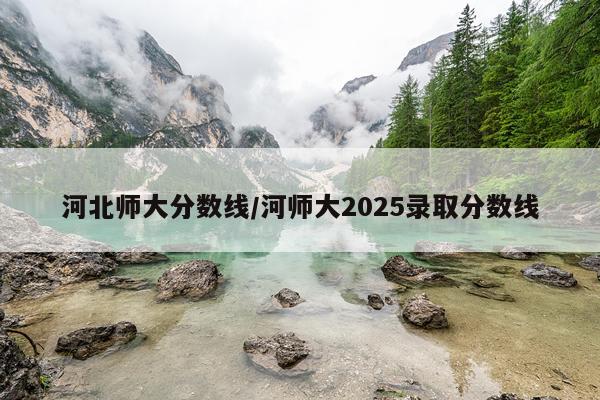 河北师大分数线/河师大2025录取分数线