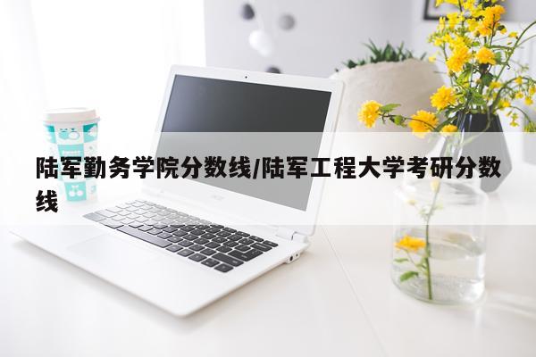 陆军勤务学院分数线/陆军工程大学考研分数线