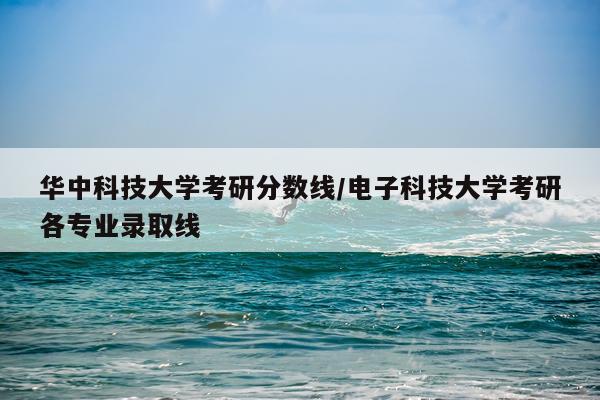 华中科技大学考研分数线/电子科技大学考研各专业录取线