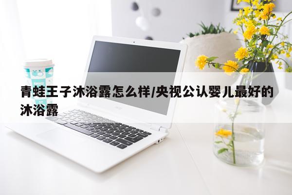 青蛙王子沐浴露怎么样/央视公认婴儿最好的沐浴露