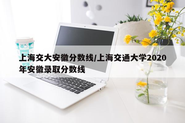 上海交大安徽分数线/上海交通大学2020年安徽录取分数线