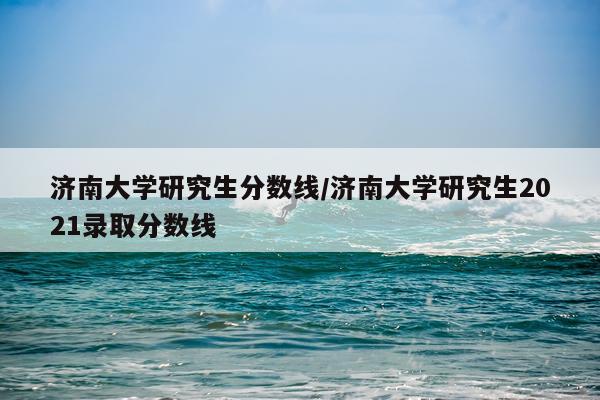 济南大学研究生分数线/济南大学研究生2021录取分数线