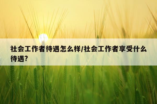 社会工作者待遇怎么样/社会工作者享受什么待遇?